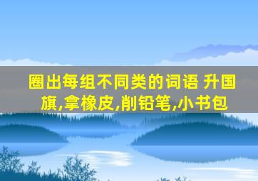 圈出每组不同类的词语 升国旗,拿橡皮,削铅笔,小书包